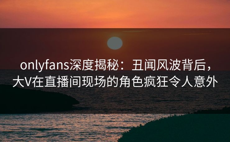 onlyfans深度揭秘：丑闻风波背后，大V在直播间现场的角色疯狂令人意外