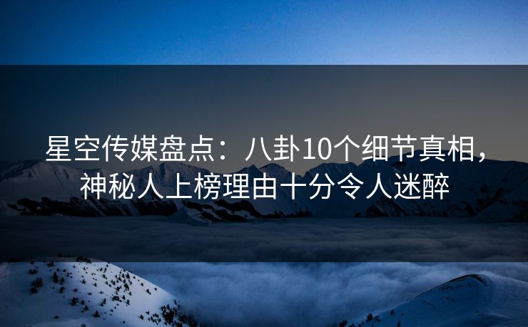 星空传媒盘点：八卦10个细节真相，神秘人上榜理由十分令人迷醉