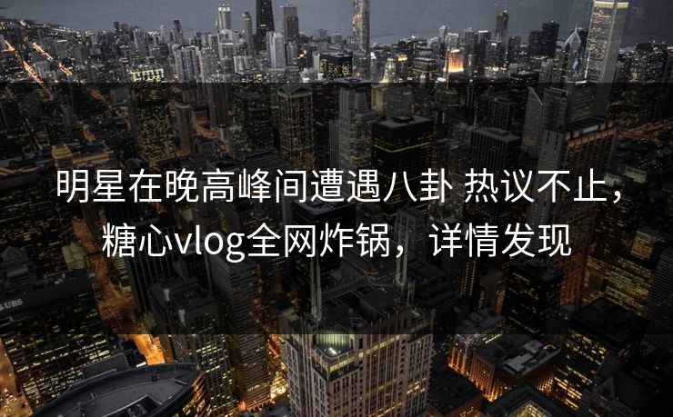 明星在晚高峰间遭遇八卦 热议不止，糖心vlog全网炸锅，详情发现