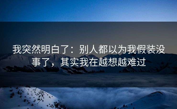我突然明白了：别人都以为我假装没事了，其实我在越想越难过