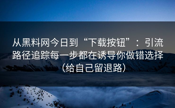 从黑料网今日到“下载按钮”：引流路径追踪每一步都在诱导你做错选择（给自己留退路）