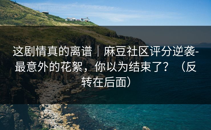 这剧情真的离谱｜麻豆社区评分逆袭-最意外的花絮，你以为结束了？（反转在后面）